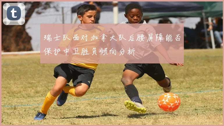 瑞士队面对加拿大队后腰屏障能否保护中卫胜负倾向分析