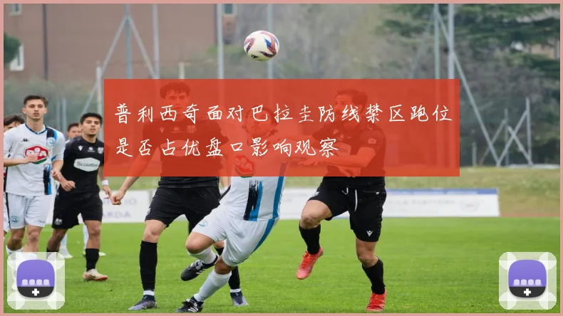 普利西奇面对巴拉圭防线禁区跑位是否占优盘口影响观察