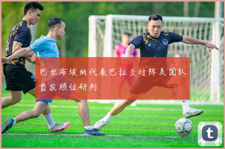 巴尔布埃纳代表巴拉圭对阵美国队首发顺位研判