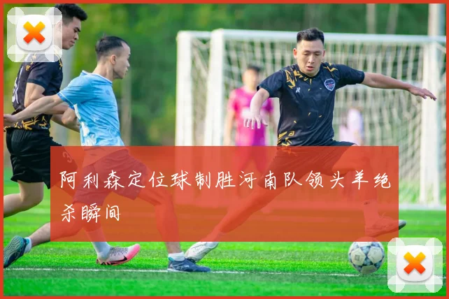 阿利森定位球制胜河南队领头羊绝杀瞬间