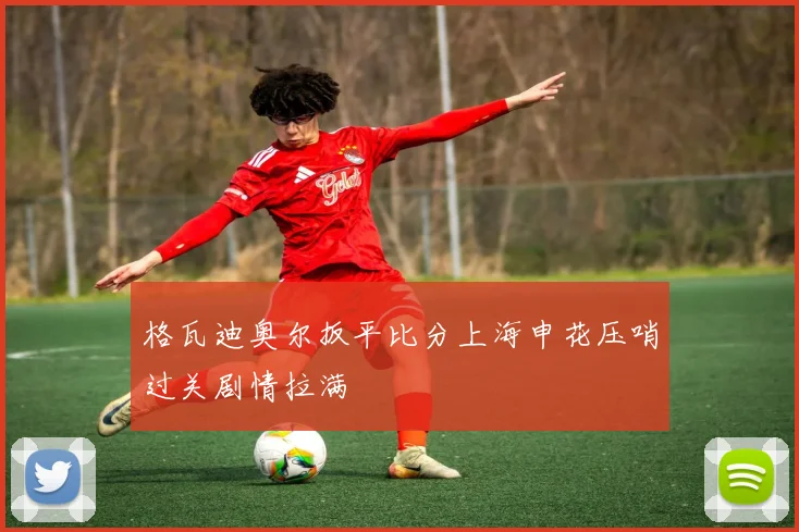 格瓦迪奥尔扳平比分上海申花压哨过关剧情拉满