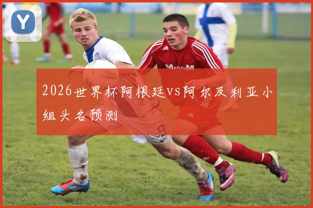 2026世界杯阿根廷vs阿尔及利亚小组头名预测