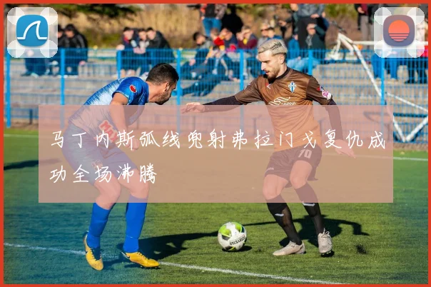 马丁内斯弧线兜射弗拉门戈复仇成功全场沸腾