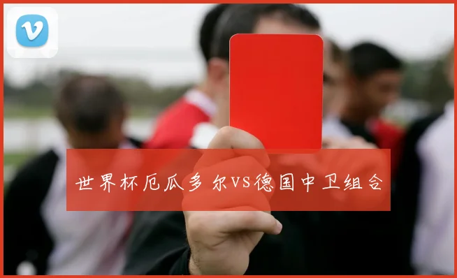 世界杯厄瓜多尔vs德国中卫组合