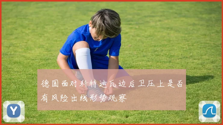 德国面对科特迪瓦边后卫压上是否有风险出线形势观察