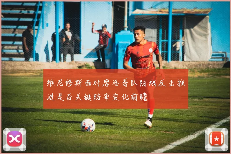 维尼修斯面对摩洛哥队防线反击推进是否关键赔率变化前瞻
