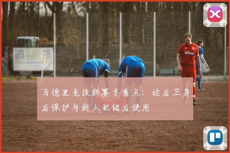 马德里竞技新赛季看点:边后卫身后保护与新人犯错后使用