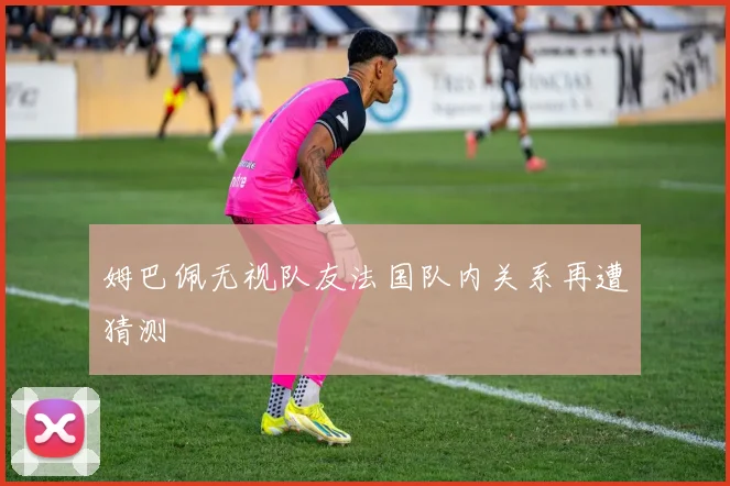 姆巴佩无视队友法国队内关系再遭猜测