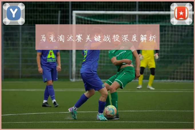 马竞淘汰赛关键战役深度解析