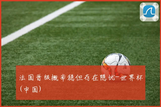 法国晋级概率稳但存在隐忧-世界杯(中国)