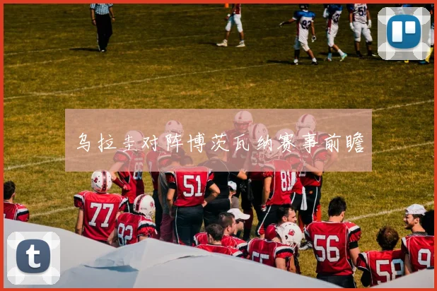乌拉圭对阵博茨瓦纳赛事前瞻