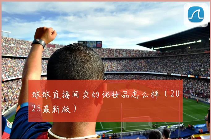 球球直播间卖的化妆品怎么样（2025最新版）