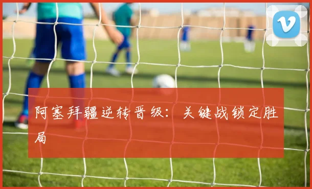 阿塞拜疆逆转晋级：关键战锁定胜局