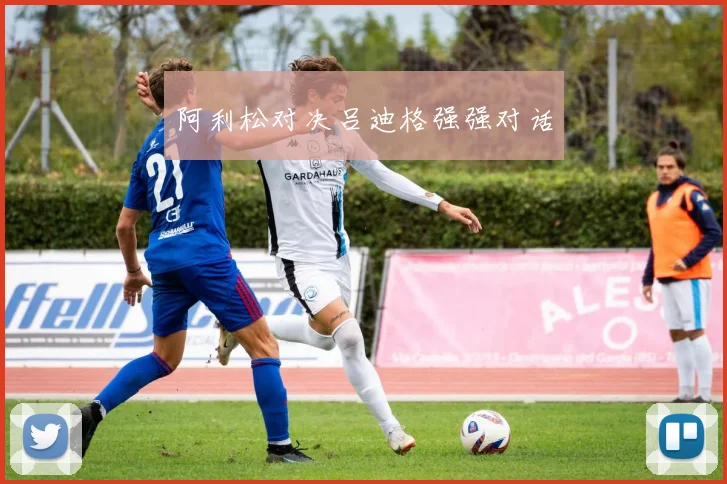 阿利松对决吕迪格强强对话