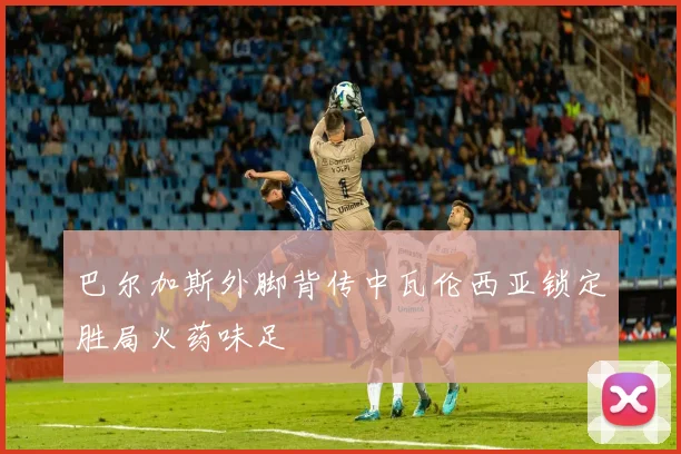 巴尔加斯外脚背传中瓦伦西亚锁定胜局火药味足