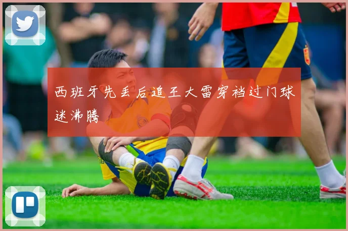 西班牙先丢后追王大雷穿裆过门球迷沸腾