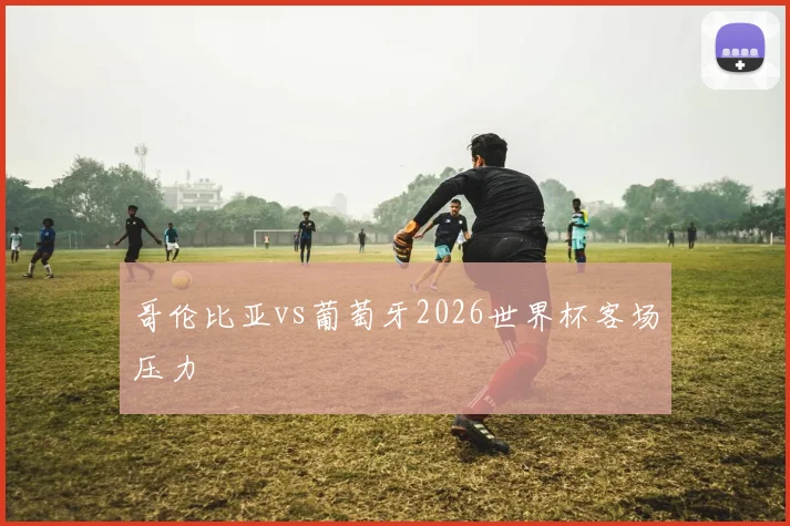 哥伦比亚vs葡萄牙2026世界杯客场压力