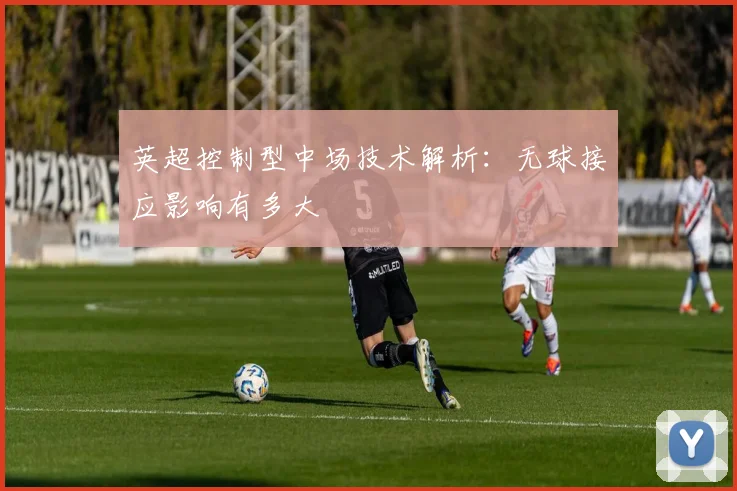 英超控制型中场技术解析:无球接应影响有多大