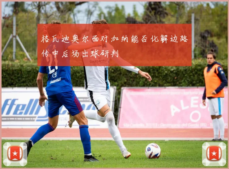 格瓦迪奥尔面对加纳能否化解边路传中后场出球研判