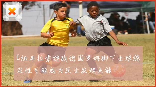 E组库拉索迎战德国罗姆脚下出球稳定性可能成为反击发起关键