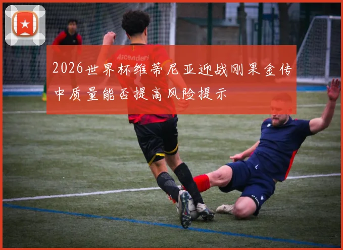 2026世界杯维蒂尼亚迎战刚果金传中质量能否提高风险提示
