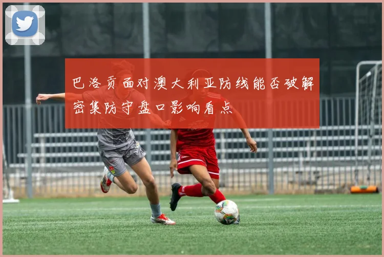 巴洛贡面对澳大利亚防线能否破解密集防守盘口影响看点