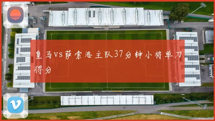 皇马vs萨索洛主队37分钟小将单刀得分