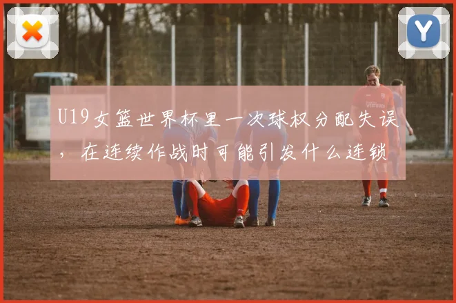 U19女篮世界杯里一次球权分配失误,在连续作战时可能引发什么连锁变化