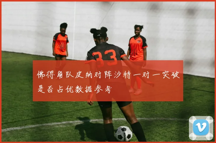 佛得角队皮纳对阵沙特一对一突破是否占优数据参考