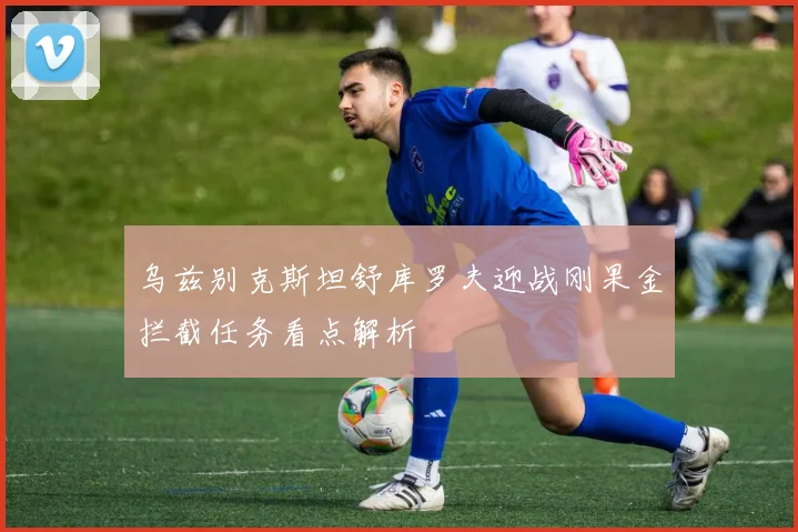 乌兹别克斯坦舒库罗夫迎战刚果金拦截任务看点解析