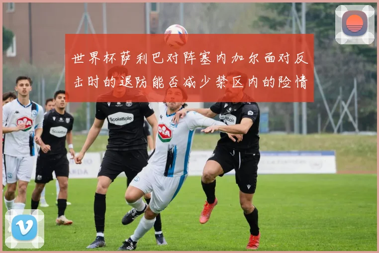 世界杯萨利巴对阵塞内加尔面对反击时的退防能否减少禁区内的险情