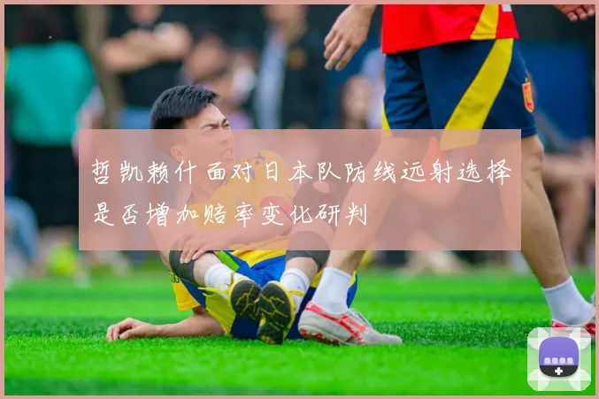 哲凯赖什面对日本队防线远射选择是否增加赔率变化研判