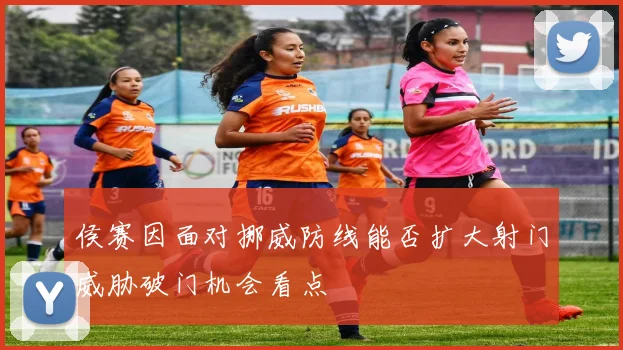 侯赛因面对挪威防线能否扩大射门威胁破门机会看点