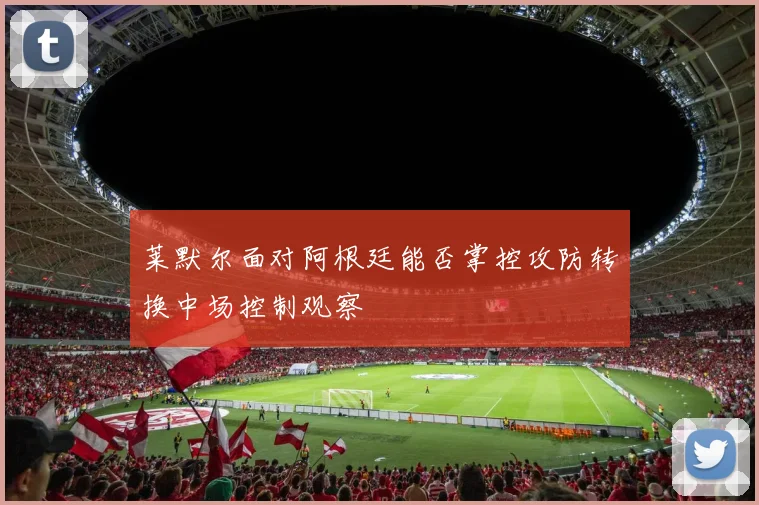 莱默尔面对阿根廷能否掌控攻防转换中场控制观察