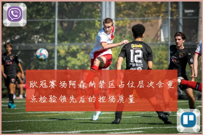 欧冠赛场阿森纳禁区占位层次会重点检验领先后的控场质量