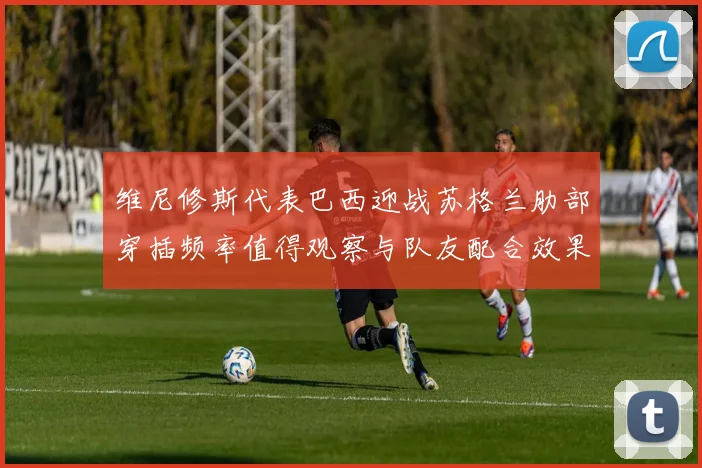 维尼修斯代表巴西迎战苏格兰肋部穿插频率值得观察与队友配合效果