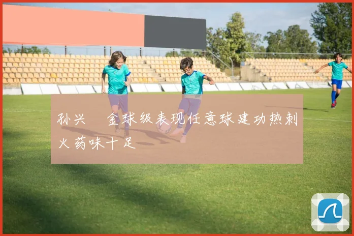 孙兴慜金球级表现任意球建功热刺火药味十足