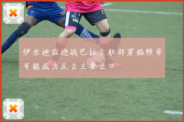 伊尔迪兹迎战巴拉圭肋部穿插频率可能成为反击主要出口