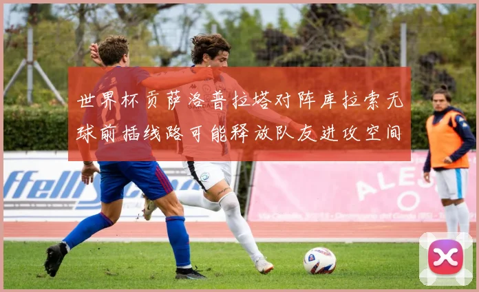 世界杯贡萨洛普拉塔对阵库拉索无球前插线路可能释放队友进攻空间