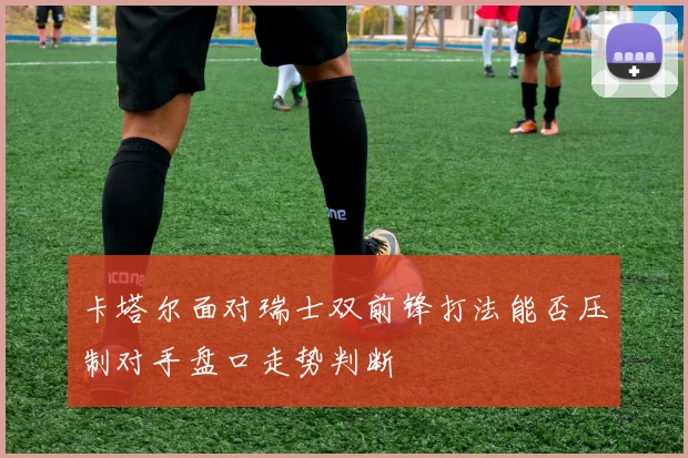 卡塔尔面对瑞士双前锋打法能否压制对手盘口走势判断