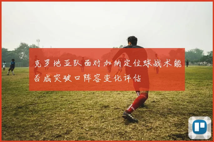 克罗地亚队面对加纳定位球战术能否成突破口阵容变化评估