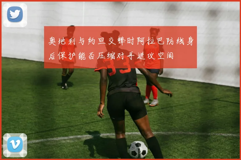 奥地利与约旦交锋时阿拉巴防线身后保护能否压缩对手进攻空间