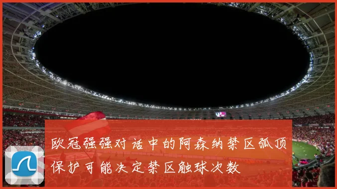 欧冠强强对话中的阿森纳禁区弧顶保护可能决定禁区触球次数