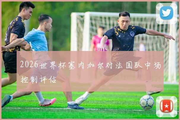 2026世界杯塞内加尔对法国队中场控制评估