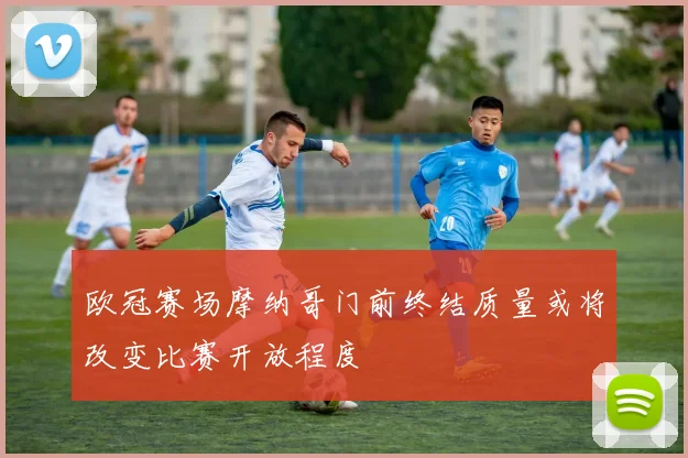欧冠赛场摩纳哥门前终结质量或将改变比赛开放程度