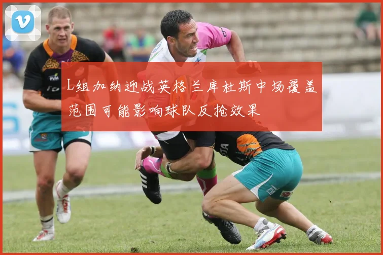 L组加纳迎战英格兰库杜斯中场覆盖范围可能影响球队反抢效果