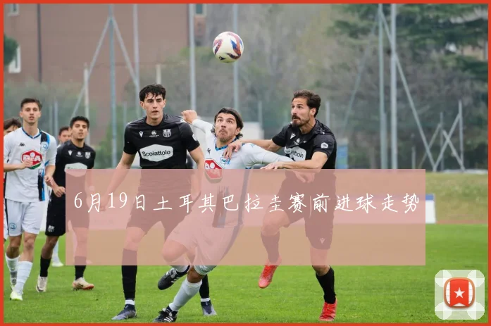 6月19日土耳其巴拉圭赛前进球走势