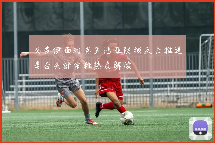 戈多伊面对克罗地亚防线反击推进是否关键金靴热度解读