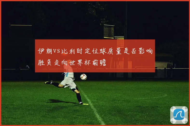 伊朗vs比利时定位球质量是否影响胜负走向世界杯前瞻